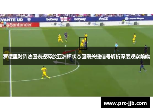 罗德里对阵法国表现释放亚洲杯状态回暖关键信号解析深度观察前瞻