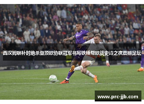 西汉姆联补时绝杀登顶欧协联冠军书写铁锤帮欧战史诗之夜震撼足坛